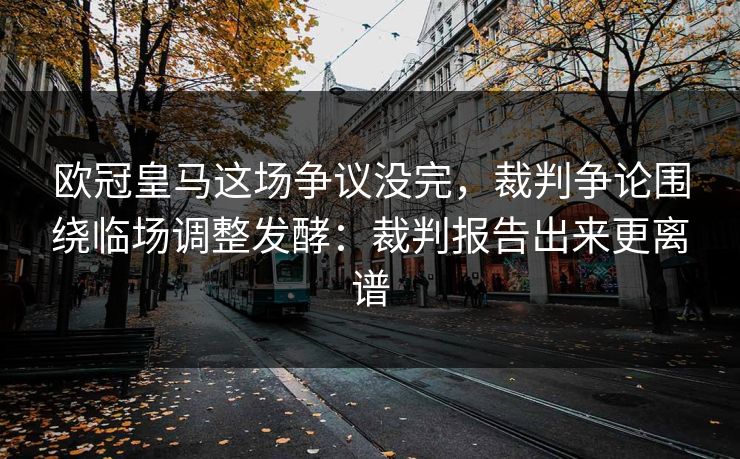 欧冠皇马这场争议没完，裁判争论围绕临场调整发酵：裁判报告出来更离谱