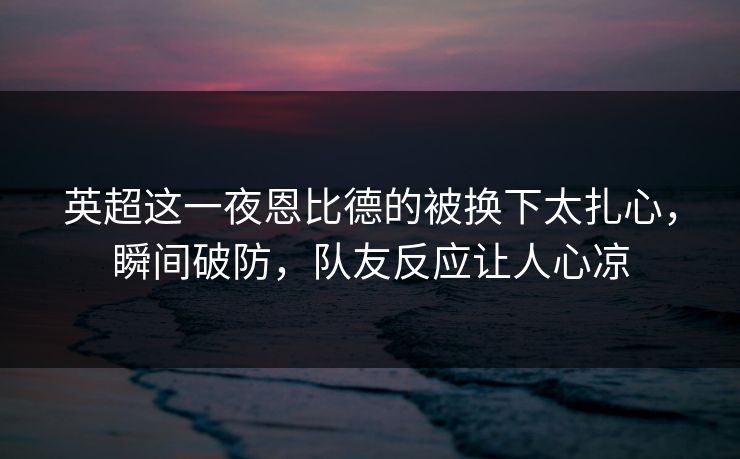 英超这一夜恩比德的被换下太扎心，瞬间破防，队友反应让人心凉