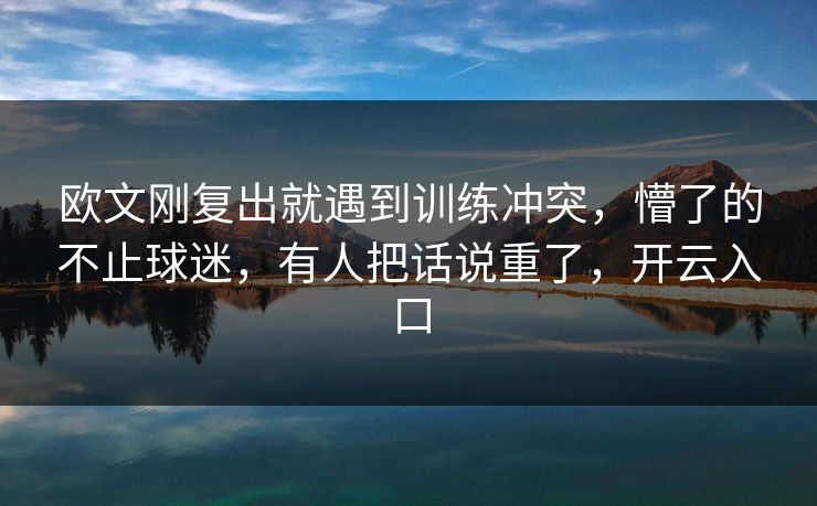 欧文刚复出就遇到训练冲突，懵了的不止球迷，有人把话说重了，开云入口